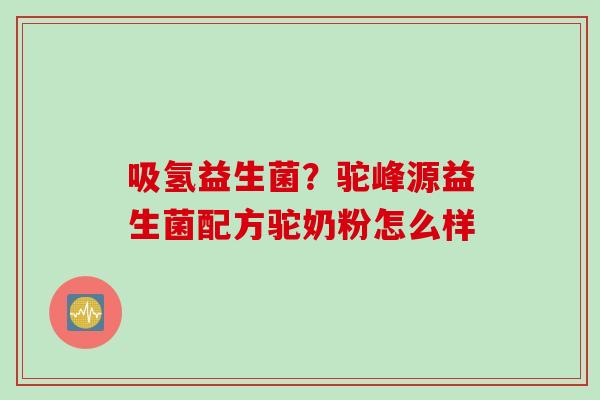 吸氢益生菌?驼峰源益生菌配方驼奶粉怎么样 吸氢益生菌?驼峰源益生菌配方驼奶粉怎么样