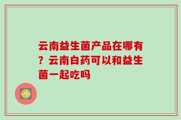 云南益生菌产品在哪有？云南白药可以和益生菌一起吃吗