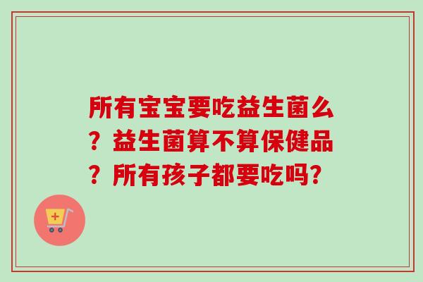 所有宝宝要吃益生菌么？益生菌算不算保健品？所有孩子都要吃吗？
