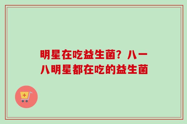 明星在吃益生菌？八一八明星都在吃的益生菌