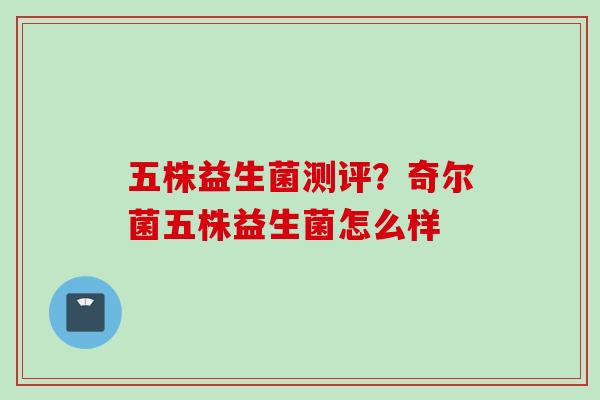 五株益生菌测评？奇尔菌五株益生菌怎么样