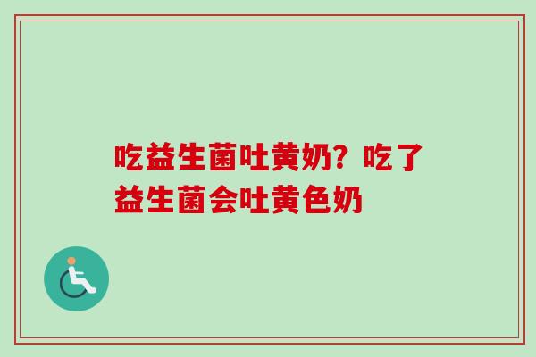 吃益生菌吐黄奶?吃了益生菌会吐黄色奶 吃益生菌吐黄奶?吃了益生菌会吐黄色奶