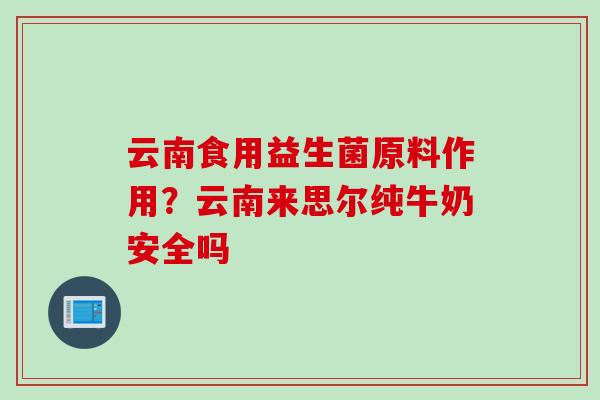 云南食用益生菌原料作用？云南来思尔纯牛奶安全吗