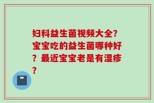益生菌视频大全？宝宝吃的益生菌哪种好？近宝宝老是有？