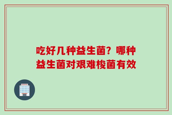 吃好几种益生菌?哪种益生菌对艰难梭菌有效 吃好几种益生菌?哪种益生菌对艰难梭菌有效
