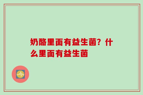 奶酪里面有益生菌?什么里面有益生菌 奶酪里面有益生菌?什么里面有益生菌