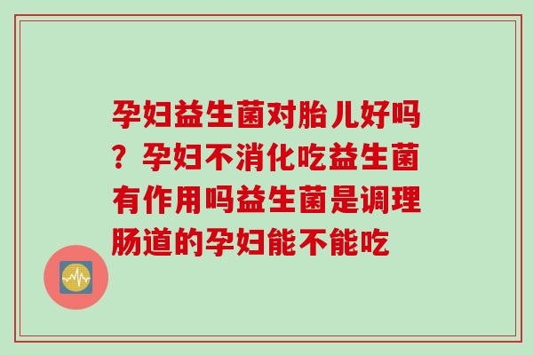 孕妇益生菌对胎儿好吗？孕妇不消化吃益生菌有作用吗益生菌是调理肠道的孕妇能不能吃