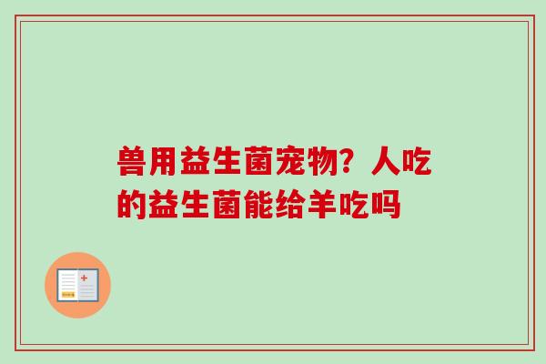 兽用益生菌宠物?人吃的益生菌能给羊吃吗 兽用益生菌宠物?人吃的益生菌能给羊吃吗