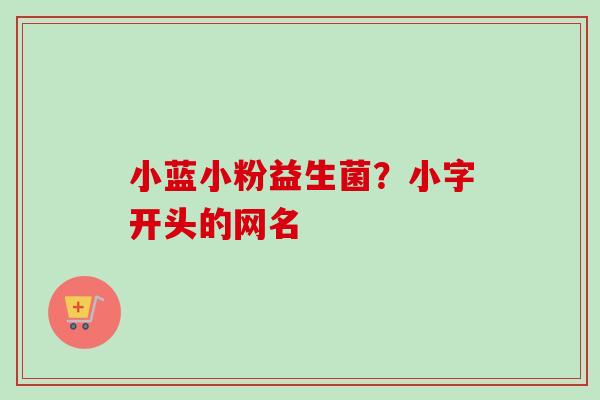 小蓝小粉益生菌?小字开头的网名 小蓝小粉益生菌?小字开头的网名