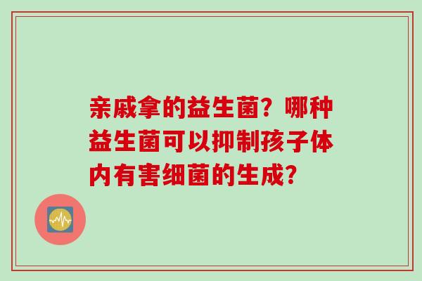 亲戚拿的益生菌?哪种益生菌可以抑制孩子体内有害的生成? 亲戚拿的益生菌?哪种益生菌可以抑制孩子体内有害的生成?