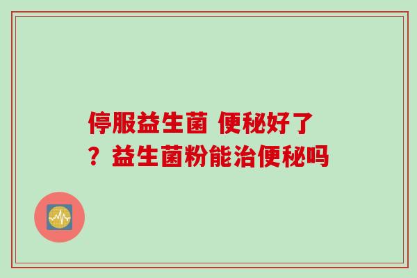 停服益生菌 好了?益生菌粉能吗 停服益生菌 好了?益生菌粉能吗
