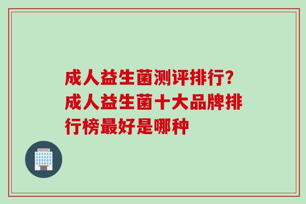 成人益生菌测评排行？成人益生菌十大品牌排行榜好是哪种