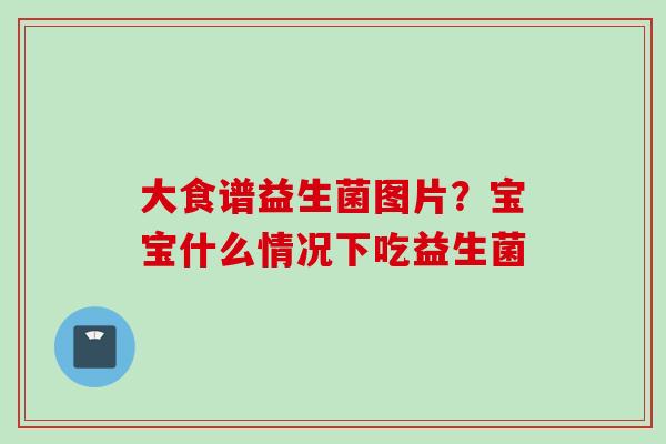 大食谱益生菌图片?宝宝什么情况下吃益生菌 大食谱益生菌图片?宝宝什么情况下吃益生菌