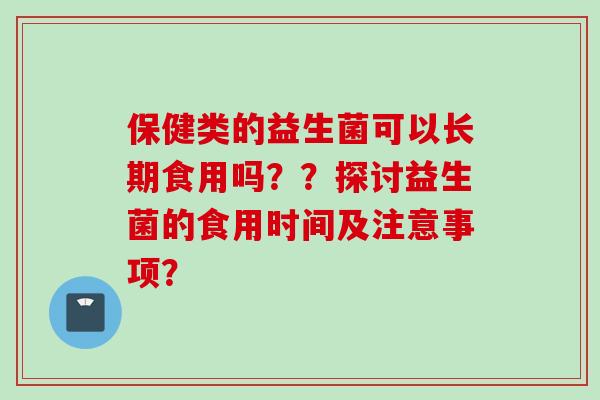 保健类的益生菌可以长期食用吗??探讨益生菌的食用时间及注意事项? 保健类的益生菌可以长期食用吗??探讨益生菌的食用时间及注意事项?