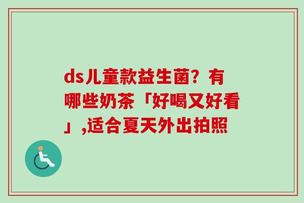 ds儿童款益生菌?有哪些奶茶「好喝又好看」,适合夏天外出拍照 ds儿童款益生菌?有哪些奶茶「好喝又好看」,适合夏天外出拍照