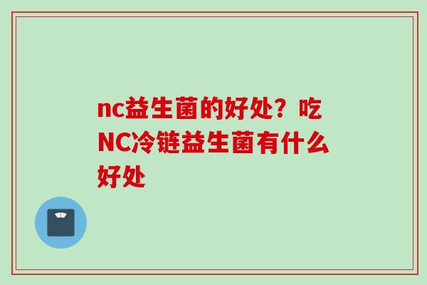 nc益生菌的好处?吃NC冷链益生菌有什么好处 nc益生菌的好处?吃NC冷链益生菌有什么好处