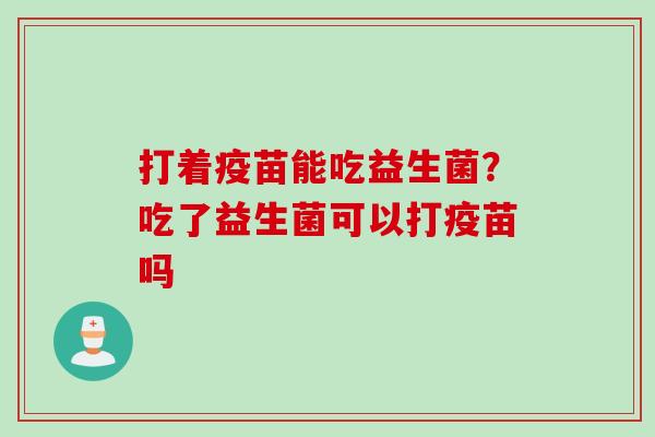 打着疫苗能吃益生菌?吃了益生菌可以打疫苗吗 打着疫苗能吃益生菌?吃了益生菌可以打疫苗吗