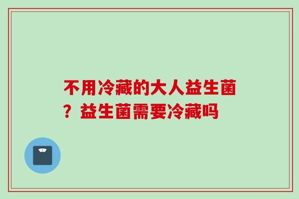 不用冷藏的大人益生菌?益生菌需要冷藏吗 不用冷藏的大人益生菌?益生菌需要冷藏吗