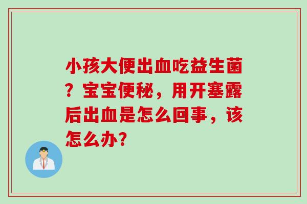 小孩大便出吃益生菌?宝宝,用开塞露后出是怎么回事,该怎么办? 小孩大便出吃益生菌?宝宝,用开塞露后出是怎么回事,该怎么办?