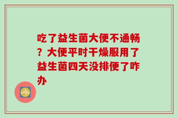 吃了益生菌大便不通畅?大便平时干燥服用了益生菌四天没排便了咋办 吃了益生菌大便不通畅?大便平时干燥服用了益生菌四天没排便了咋办