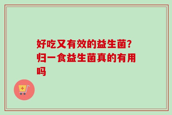 好吃又有效的益生菌?归一食益生菌真的有用吗 好吃又有效的益生菌?归一食益生菌真的有用吗