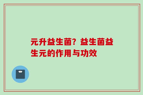 元升益生菌?益生菌益生元的作用与功效 元升益生菌?益生菌益生元的作用与功效