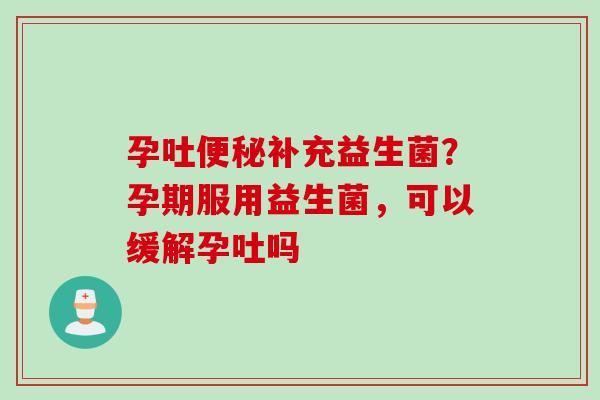 孕吐补充益生菌？孕期服用益生菌，可以缓解孕吐吗