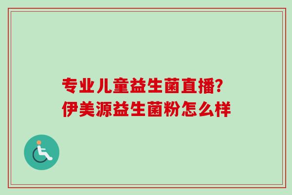 专业儿童益生菌直播?伊美源益生菌粉怎么样 专业儿童益生菌直播?伊美源益生菌粉怎么样