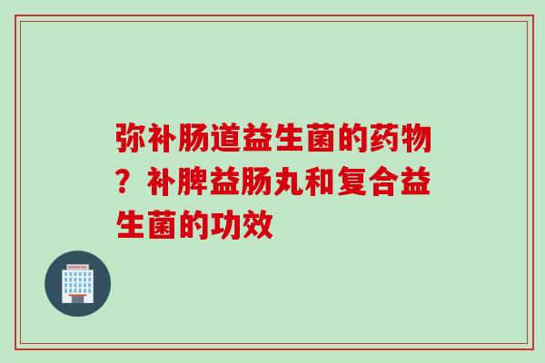 弥补肠道益生菌的?补脾益肠丸和复合益生菌的功效 弥补肠道益生菌的?补脾益肠丸和复合益生菌的功效