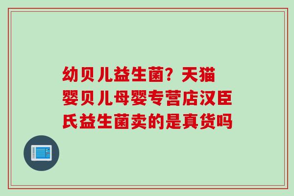幼贝儿益生菌?天猫 婴贝儿母婴专营店汉臣氏益生菌卖的是真货吗 幼贝儿益生菌?天猫 婴贝儿母婴专营店汉臣氏益生菌卖的是真货吗