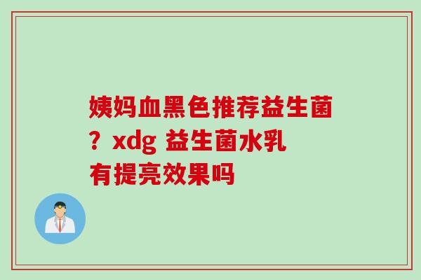 姨妈黑色推荐益生菌?xdg 益生菌水乳有提亮效果吗 姨妈黑色推荐益生菌?xdg 益生菌水乳有提亮效果吗