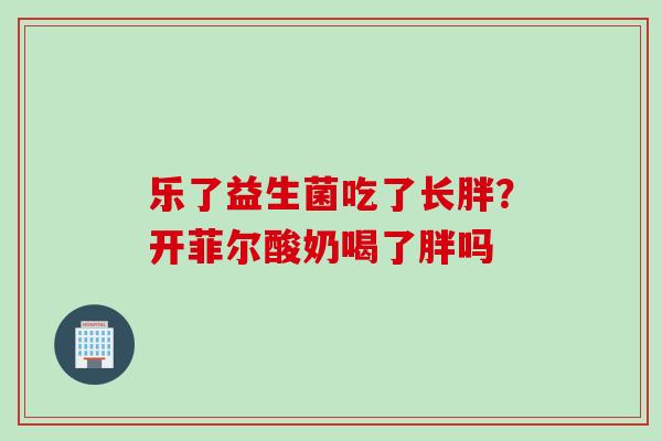 乐了益生菌吃了长胖?开菲尔酸奶喝了胖吗 乐了益生菌吃了长胖?开菲尔酸奶喝了胖吗