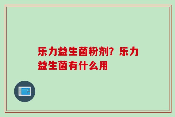 乐力益生菌粉剂?乐力益生菌有什么用 乐力益生菌粉剂?乐力益生菌有什么用
