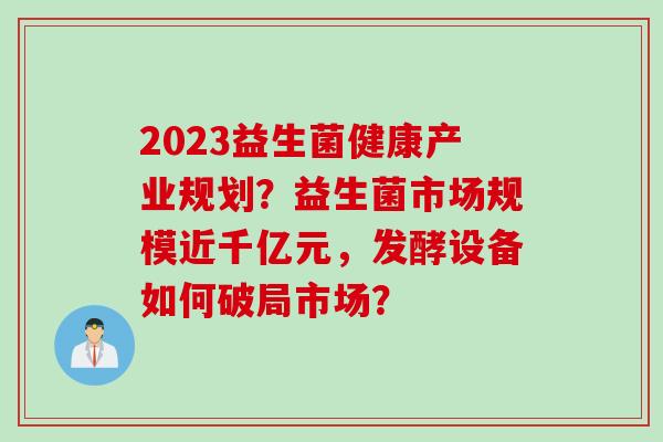 2023益生菌健康产业规划?益生菌市场规模近千亿元,发酵设备如何破局市场? 2023益生菌健康产业规划?益生菌市场规模近千亿元,发酵设备如何破局市场?