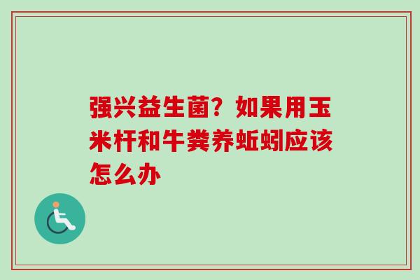强兴益生菌?如果用玉米杆和牛粪养蚯蚓应该怎么办 强兴益生菌?如果用玉米杆和牛粪养蚯蚓应该怎么办