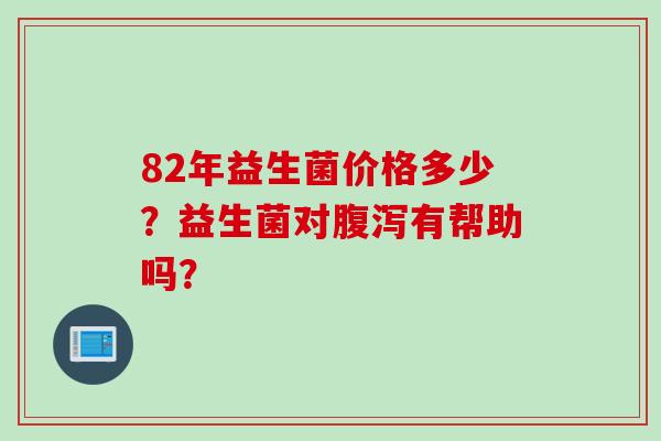82年益生菌价格多少?益生菌对有帮助吗? 82年益生菌价格多少?益生菌对有帮助吗?