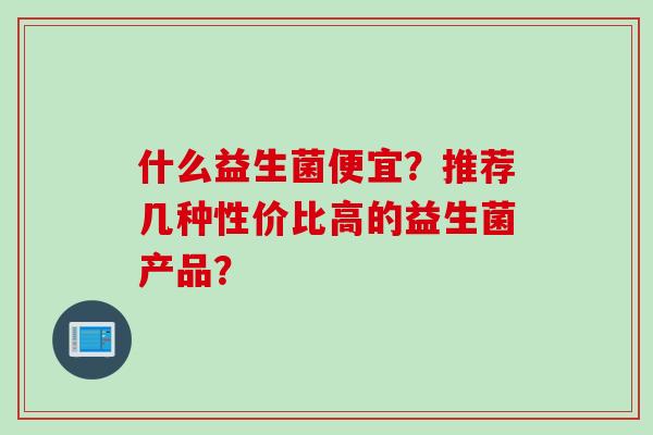 什么益生菌便宜?推荐几种性价比高的益生菌产品? 什么益生菌便宜?推荐几种性价比高的益生菌产品?