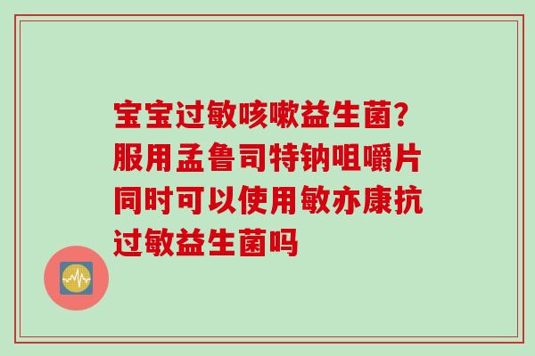 宝宝益生菌？服用孟鲁司特钠咀嚼片同时可以使用敏亦康抗益生菌吗