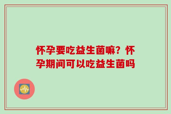 怀孕要吃益生菌嘛?怀孕期间可以吃益生菌吗 怀孕要吃益生菌嘛?怀孕期间可以吃益生菌吗