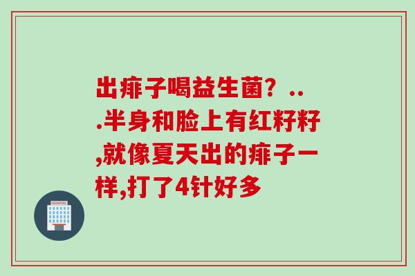 出痱子喝益生菌？...半身和脸上有红籽籽,就像夏天出的痱子一样,打了4针好多