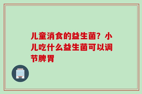 儿童消食的益生菌？小儿吃什么益生菌可以调节脾胃