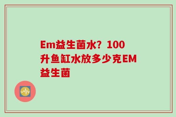 Em益生菌水?100升鱼缸水放多少克EM益生菌 Em益生菌水?100升鱼缸水放多少克EM益生菌