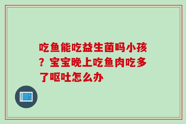 吃鱼能吃益生菌吗小孩？宝宝晚上吃鱼肉吃多了怎么办
