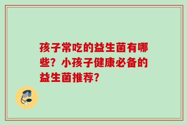 孩子常吃的益生菌有哪些?小孩子健康必备的益生菌推荐? 孩子常吃的益生菌有哪些?小孩子健康必备的益生菌推荐?