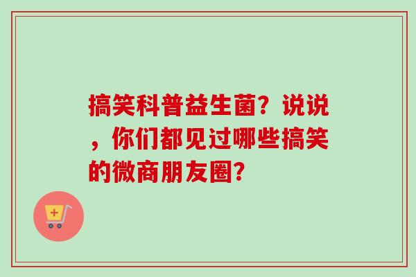 搞笑科普益生菌?说说,你们都见过哪些搞笑的微商朋友圈? 搞笑科普益生菌?说说,你们都见过哪些搞笑的微商朋友圈?