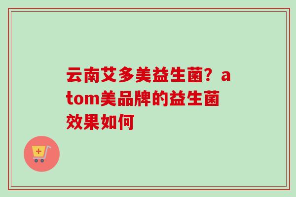 云南艾多美益生菌?atom美品牌的益生菌效果如何 云南艾多美益生菌?atom美品牌的益生菌效果如何