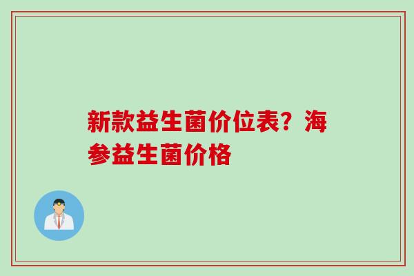 新款益生菌价位表?海参益生菌价格 新款益生菌价位表?海参益生菌价格