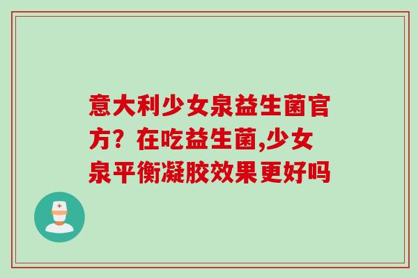 意大利少女泉益生菌官方?在吃益生菌,少女泉平衡凝胶效果更好吗 意大利少女泉益生菌官方?在吃益生菌,少女泉平衡凝胶效果更好吗