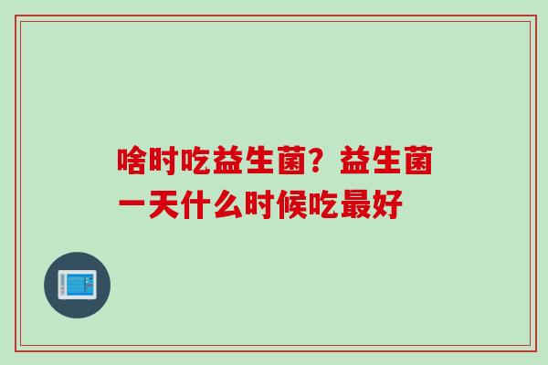 啥时吃益生菌？益生菌一天什么时候吃好