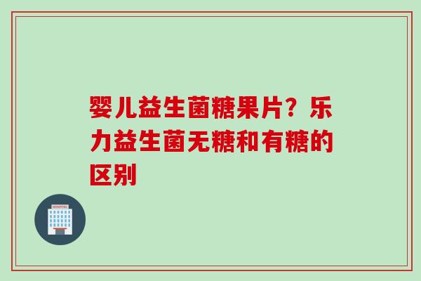 婴儿益生菌糖果片?乐力益生菌无糖和有糖的区别 婴儿益生菌糖果片?乐力益生菌无糖和有糖的区别